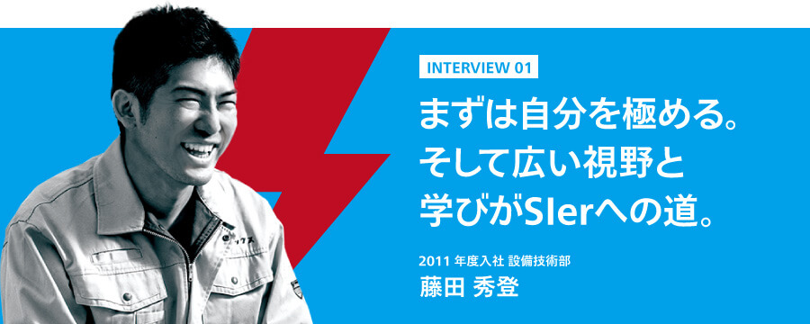 インタビュー1　まずは自分を極める。そして広い視野と学びがSIerへの道。　2011年度入社 設備技術部　藤田秀登