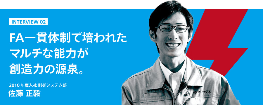 インタビュー2　FA一貫体制で培われたマルチな能力が創造力の源泉。　2010年度入社 制御システム部　佐藤正毅